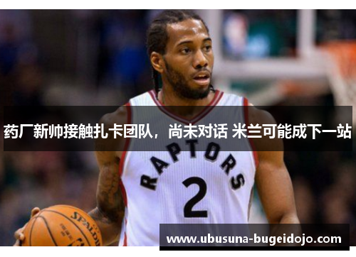 药厂新帅接触扎卡团队，尚未对话 米兰可能成下一站